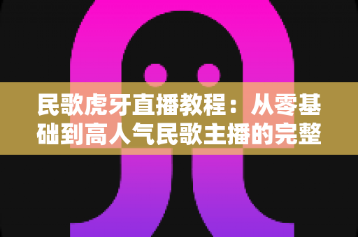 民歌虎牙直播教程：从零基础到高人气民歌主播的完整实战指南