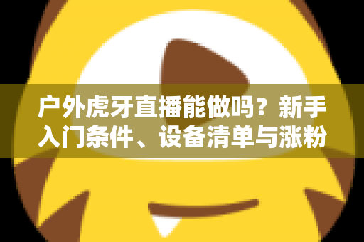 户外虎牙直播能做吗？新手入门条件、设备清单与涨粉变现全攻略