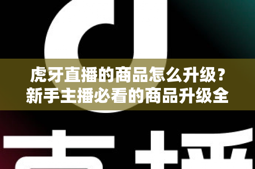 虎牙直播的商品怎么升级？新手主播必看的商品升级全流程指南