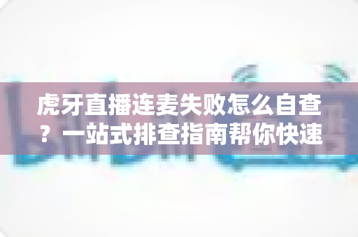 虎牙直播连麦失败怎么自查？一站式排查指南帮你快速找回连麦功能