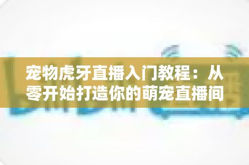宠物虎牙直播入门教程：从零开始打造你的萌宠直播间，新手也能快速上手涨粉变现