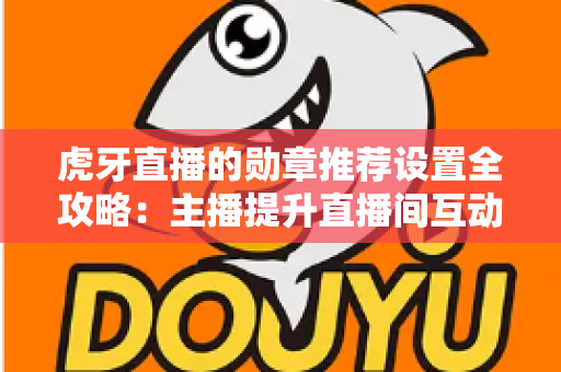 虎牙直播的勋章推荐设置全攻略：主播提升直播间互动与粉丝黏性的必备指南