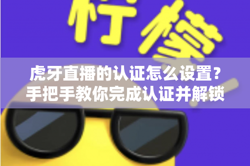虎牙直播的认证怎么设置？手把手教你完成认证并解锁主播专属权益