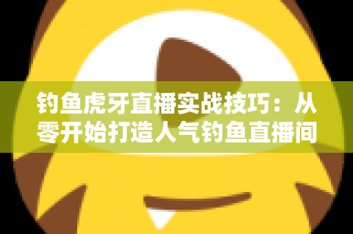 钓鱼虎牙直播实战技巧：从零开始打造人气钓鱼直播间的全攻略