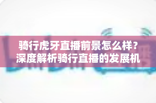 骑行虎牙直播前景怎么样？深度解析骑行直播的发展机遇与变现潜力