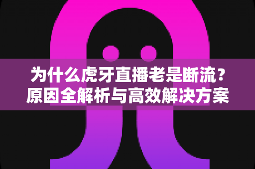 为什么虎牙直播老是断流？原因全解析与高效解决方案大全