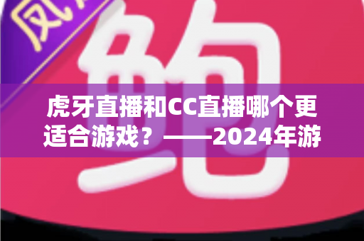 虎牙直播和CC直播哪个更适合游戏？——2024年游戏直播平台深度对比与选择指南