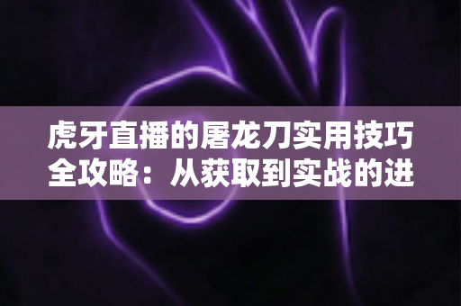 虎牙直播的屠龙刀实用技巧全攻略：从获取到实战的进阶指南