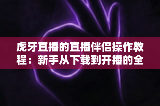 虎牙直播的直播伴侣操作教程:新手从下载到开播的全方位实战指南 虎牙直播的直播伴侣操作教程:新手从下载到开播的全方位实战指南