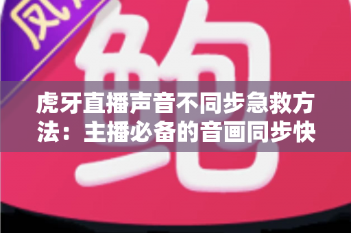 虎牙直播声音不同步急救方法：主播必备的音画同步快速修复全攻略