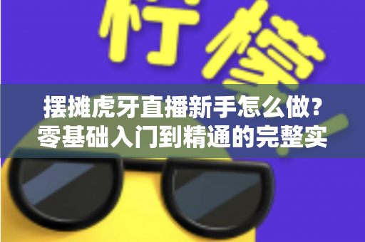 摆摊虎牙直播新手怎么做?零基础入门到精通的完整实战指南 摆摊虎牙直播新手怎么做?零基础入门到精通的完整实战指南