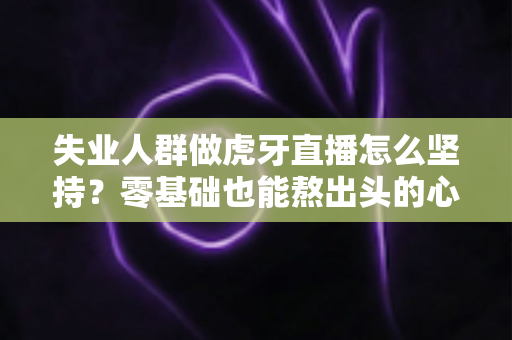 失业人群做虎牙直播怎么坚持？零基础也能熬出头的心态、规划与变现全攻略