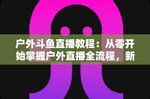 户外斗鱼直播教程：从零开始掌握户外直播全流程，新手也能快速上手