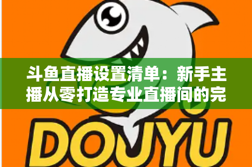 斗鱼直播设置清单：新手主播从零打造专业直播间的完整指南