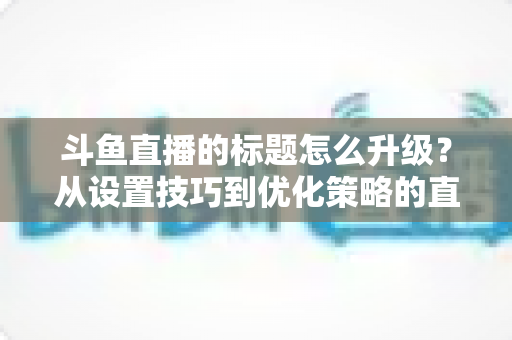 斗鱼直播的标题怎么升级?从设置技巧到优化策略的直播间人气提升全攻略 斗鱼直播的标题怎么升级?从设置技巧到优化策略的直播间人气提升全攻略