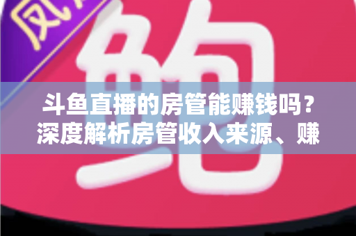 斗鱼直播的房管能赚钱吗?深度解析房管收入来源、赚钱途径与发展前景 斗鱼直播的房管能赚钱吗?深度解析房管收入来源、赚钱途径与发展前景