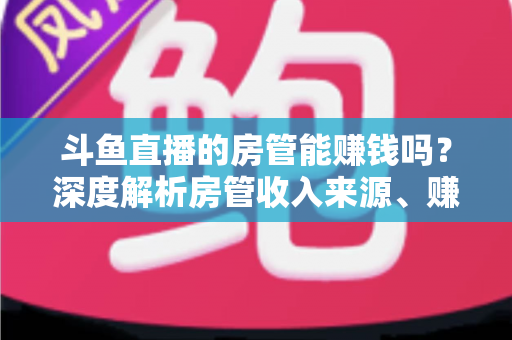 斗鱼直播的房管能赚钱吗？深度解析房管收入来源、赚钱途径与发展前景