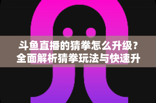 斗鱼直播的猜拳怎么升级?全面解析猜拳玩法与快速升级实用攻略 斗鱼直播的猜拳怎么升级?全面解析猜拳玩法与快速升级实用攻略
