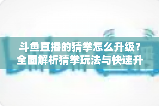 斗鱼直播的猜拳怎么升级?全面解析猜拳玩法与快速升级实用攻略 斗鱼直播的猜拳怎么升级?全面解析猜拳玩法与快速升级实用攻略