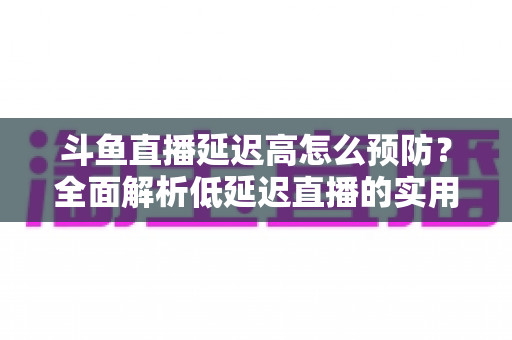 斗鱼直播延迟高怎么预防？全面解析低延迟直播的实用方案与优化技巧