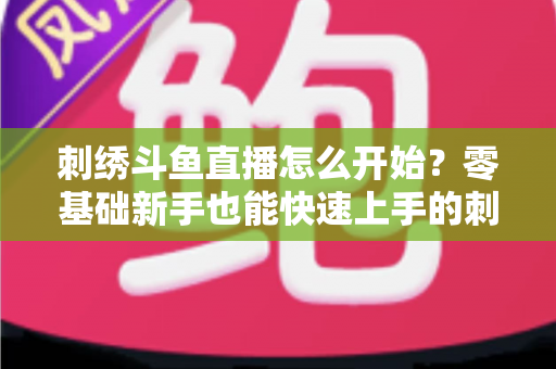 刺绣斗鱼直播怎么开始？零基础新手也能快速上手的刺绣直播实战指南