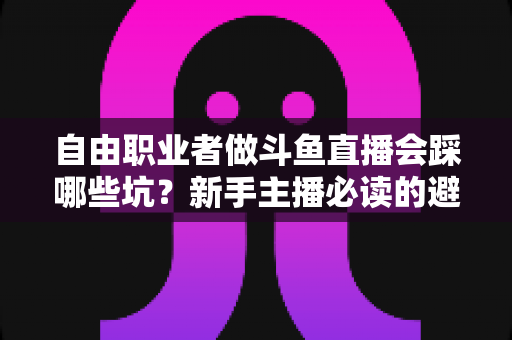 自由职业者做斗鱼直播会踩哪些坑？新手主播必读的避坑全攻略