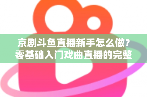 京剧斗鱼直播新手怎么做？零基础入门戏曲直播的完整攻略