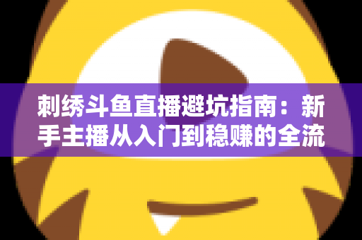 刺绣斗鱼直播避坑指南：新手主播从入门到稳赚的全流程防雷手册
