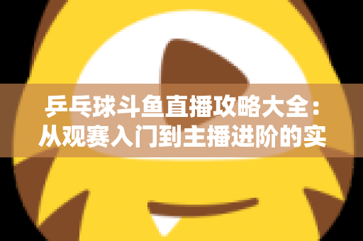 乒乓球斗鱼直播攻略大全：从观赛入门到主播进阶的实用指南