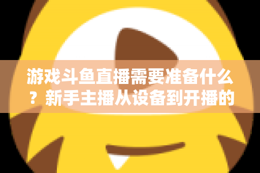游戏斗鱼直播需要准备什么?新手主播从设备到开播的一站式入门指南 游戏斗鱼直播需要准备什么?新手主播从设备到开播的一站式入门指南