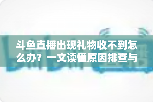 斗鱼直播出现礼物收不到怎么办?一文读懂原因排查与高效解决方案 斗鱼直播出现礼物收不到怎么办?一文读懂原因排查与高效解决方案