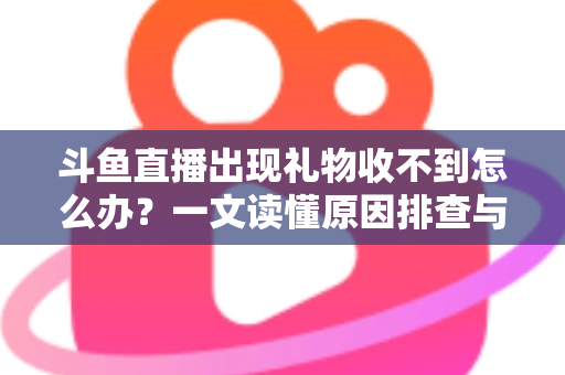 斗鱼直播出现礼物收不到怎么办？一文读懂原因排查与高效解决方案
