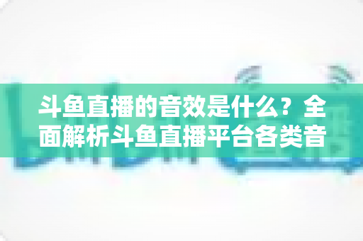 斗鱼直播的音效是什么？全面解析斗鱼直播平台各类音效功能与设置方法