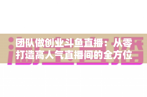 团队做创业斗鱼直播:从零打造高人气直播间的全方位实战指南 团队做创业斗鱼直播:从零打造高人气直播间的全方位实战指南