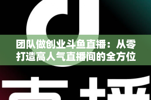 团队做创业斗鱼直播:从零打造高人气直播间的全方位实战指南 团队做创业斗鱼直播:从零打造高人气直播间的全方位实战指南