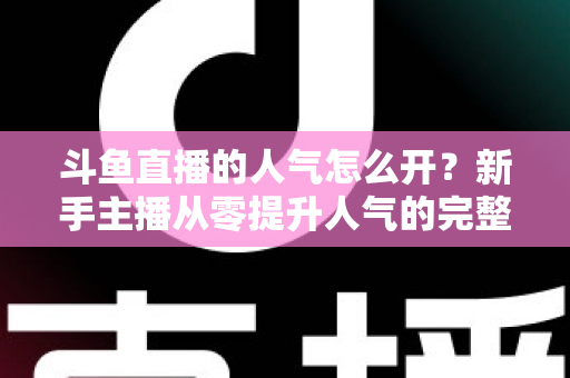 斗鱼直播的人气怎么开？新手主播从零提升人气的完整实战指南