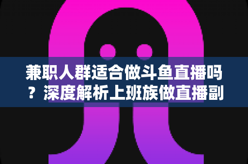 兼职人群适合做斗鱼直播吗？深度解析上班族做直播副业的机遇、挑战与实操指南