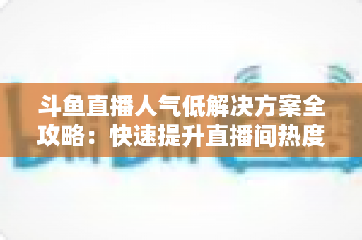 斗鱼直播人气低解决方案全攻略：快速提升直播间热度与流量的实战指南