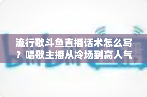 流行歌斗鱼直播话术怎么写?唱歌主播从冷场到高人气的全流程话术撰写指南 流行歌斗鱼直播话术怎么写?唱歌主播从冷场到高人气的全流程话术撰写指南