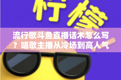 流行歌斗鱼直播话术怎么写？唱歌主播从冷场到高人气的全流程话术撰写指南