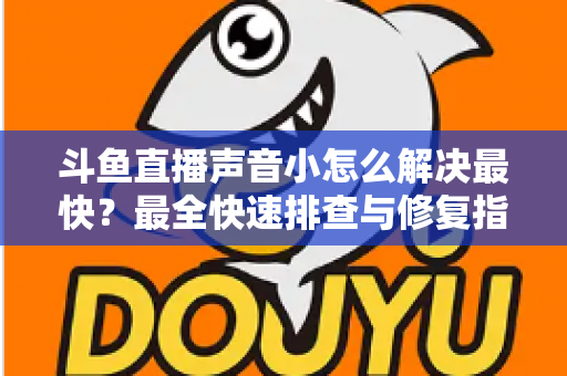斗鱼直播声音小怎么解决最快？最全快速排查与修复指南助你畅享高清视听体验