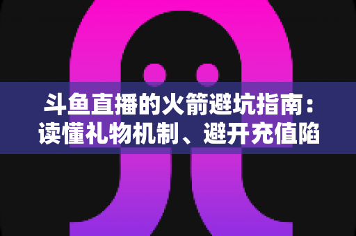斗鱼直播的火箭避坑指南：读懂礼物机制、避开充值陷阱，理性消费不踩雷的完整攻略
