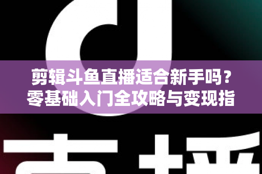 剪辑斗鱼直播适合新手吗？零基础入门全攻略与变现指南