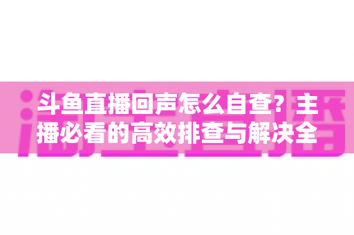 斗鱼直播回声怎么自查?主播必看的高效排查与解决全攻略 斗鱼直播回声怎么自查?主播必看的高效排查与解决全攻略