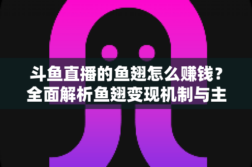 斗鱼直播的鱼翅怎么赚钱？全面解析鱼翅变现机制与主播增收实战攻略