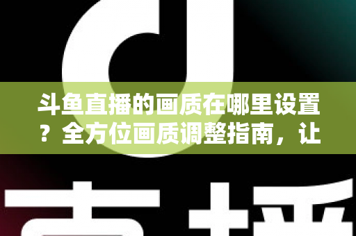 斗鱼直播的画质在哪里设置？全方位画质调整指南，让你畅享超清观播体验