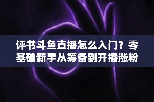 评书斗鱼直播怎么入门?零基础新手从筹备到开播涨粉的完整实战指南 评书斗鱼直播怎么入门?零基础新手从筹备到开播涨粉的完整实战指南