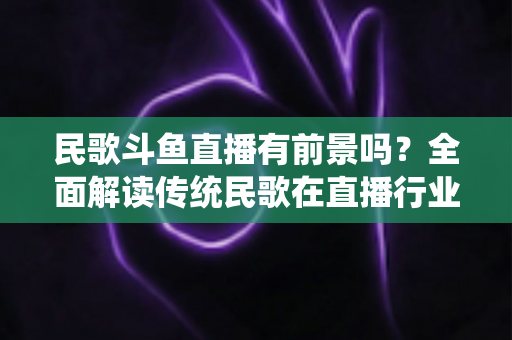 民歌斗鱼直播有前景吗?全面解读传统民歌在直播行业的机遇、挑战与未来发展策略 民歌斗鱼直播有前景吗?全面解读传统民歌在直播行业的机遇、挑战与未来发展策略
