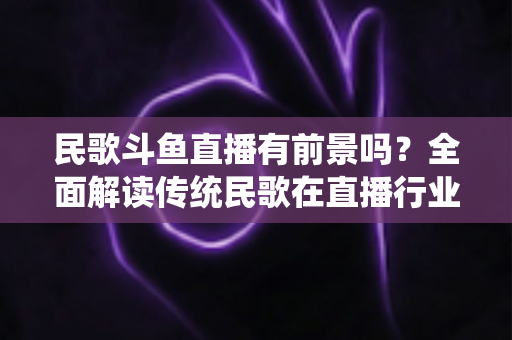 民歌斗鱼直播有前景吗?全面解读传统民歌在直播行业的机遇、挑战与未来发展策略 民歌斗鱼直播有前景吗?全面解读传统民歌在直播行业的机遇、挑战与未来发展策略