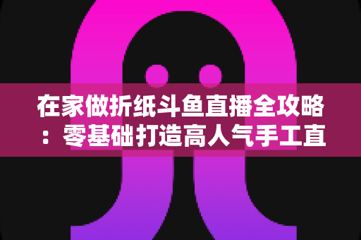 在家做折纸斗鱼直播全攻略：零基础打造高人气手工直播间的完整指南